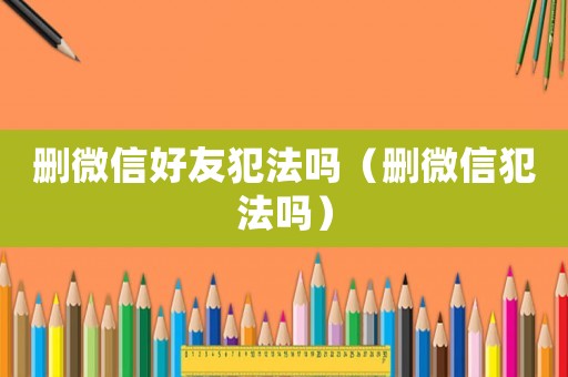 刪微信好友犯法嗎（刪微信犯法嗎）