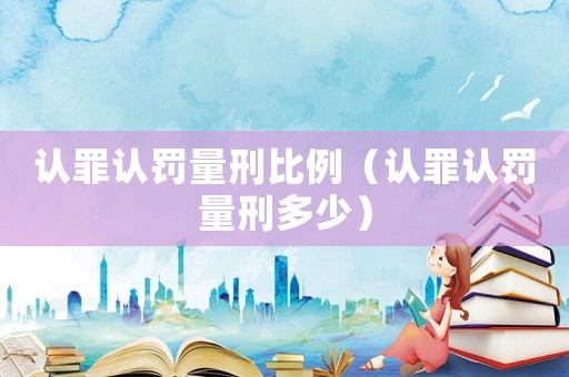 認(rèn)罪認(rèn)罰量刑比例（認(rèn)罪認(rèn)罰量刑多少）