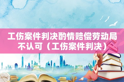工傷案件判決酌情賠償勞動(dòng)局不認(rèn)可（工傷案件判決）