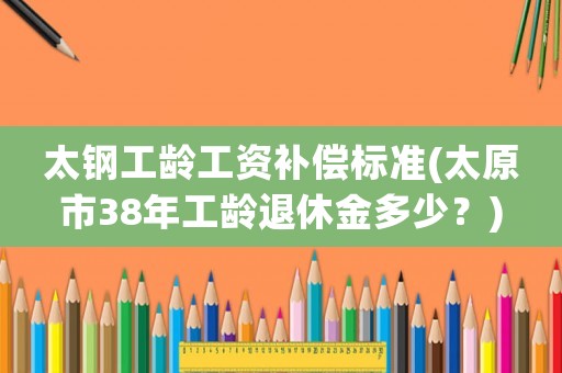 太鋼工齡工資補(bǔ)償標(biāo)準(zhǔn)(太原市38年工齡退休金多少？)