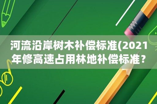 河流沿岸樹(shù)木補(bǔ)償標(biāo)準(zhǔn)(2021年修高速占用林地補(bǔ)償標(biāo)準(zhǔn)？)