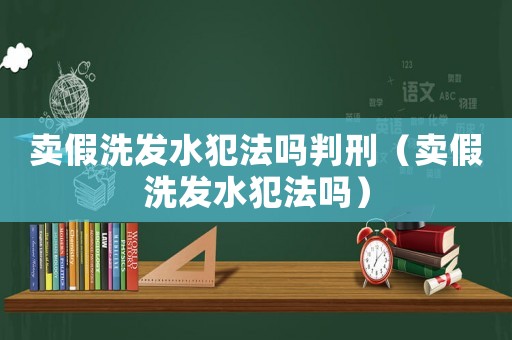 賣假洗發(fā)水犯法嗎判刑（賣假洗發(fā)水犯法嗎）