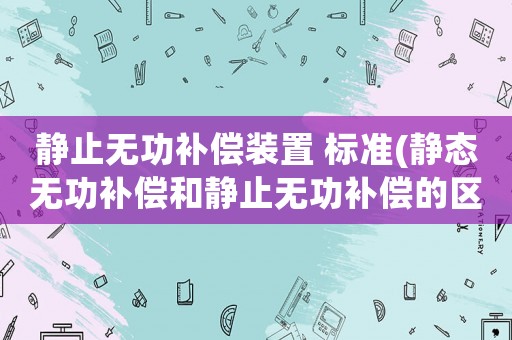 靜止無功補償裝置 標準(靜態(tài)無功補償和靜止無功補償?shù)膮^(qū)別？)