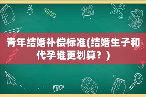 青年結(jié)婚補償標(biāo)準(zhǔn)(結(jié)婚生子和代孕誰更劃算？)