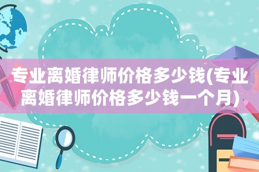 專(zhuān)業(yè)離婚律師價(jià)格多少錢(qián)(專(zhuān)業(yè)離婚律師價(jià)格多少錢(qián)一個(gè)月)