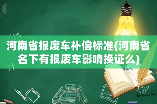 河南省報(bào)廢車補(bǔ)償標(biāo)準(zhǔn)(河南省名下有報(bào)廢車影響換證么)