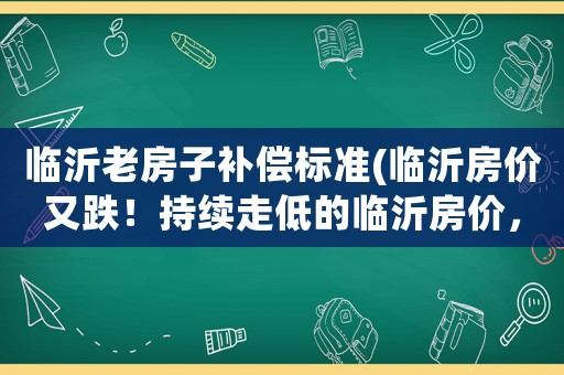 臨沂老房子補(bǔ)償標(biāo)準(zhǔn)(臨沂房價(jià)又跌！持續(xù)走低的臨沂房價(jià)，普通人應(yīng)如何應(yīng)對？)