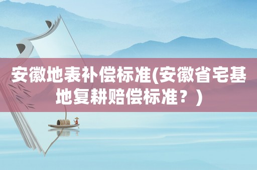 安徽地表補(bǔ)償標(biāo)準(zhǔn)(安徽省宅基地復(fù)耕賠償標(biāo)準(zhǔn)？)