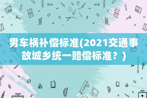 男車禍補償標準(2021交通事故城鄉(xiāng)統(tǒng)一賠償標準？)