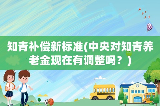 知青補償新標準(中央對知青養(yǎng)老金現(xiàn)在有調整嗎？)