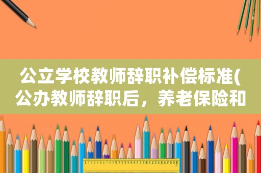 公立學校教師辭職補償標準(公辦教師辭職后，養(yǎng)老保險和醫(yī)保怎么算？)