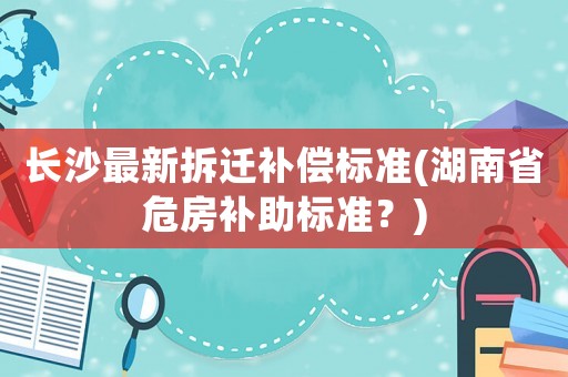 長沙最新拆遷補(bǔ)償標(biāo)準(zhǔn)(湖南省危房補(bǔ)助標(biāo)準(zhǔn)？)