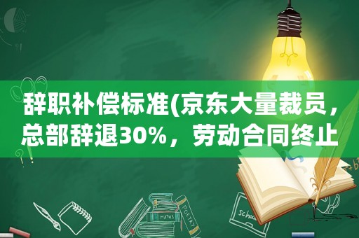 辭職補(bǔ)償標(biāo)準(zhǔn)(京東大量裁員，總部辭退30%，勞動合同終止是什么補(bǔ)償標(biāo)準(zhǔn))