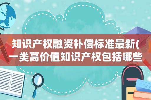 知識產(chǎn)權(quán)融資補償標準最新(一類高價值知識產(chǎn)權(quán)包括哪些？)