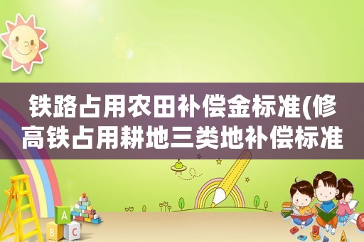 鐵路占用農(nóng)田補(bǔ)償金標(biāo)準(zhǔn)(修高鐵占用耕地三類地補(bǔ)償標(biāo)準(zhǔn)？)