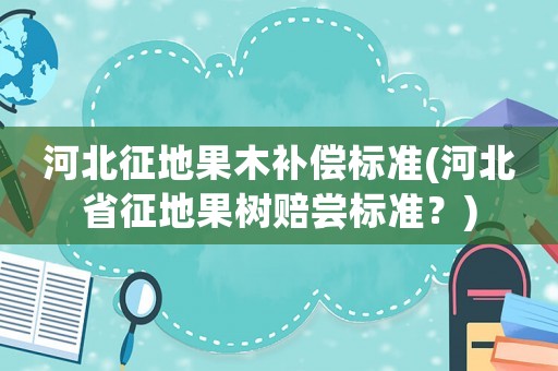 河北征地果木補(bǔ)償標(biāo)準(zhǔn)(河北省征地果樹賠嘗標(biāo)準(zhǔn)？)