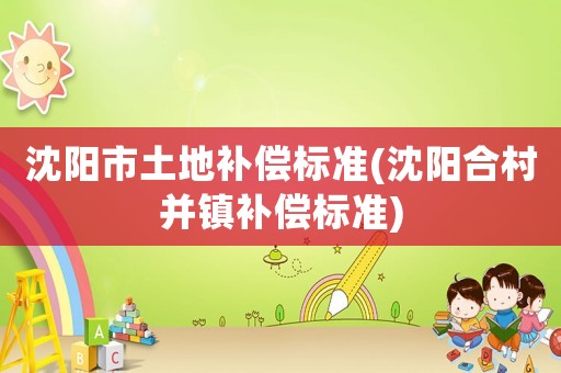 沈陽(yáng)市土地補(bǔ)償標(biāo)準(zhǔn)(沈陽(yáng)合村并鎮(zhèn)補(bǔ)償標(biāo)準(zhǔn))