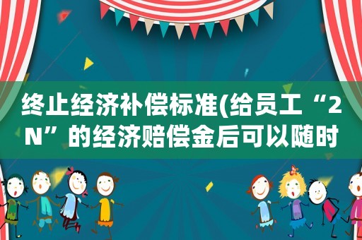 終止經(jīng)濟補償標準(給員工“2N”的經(jīng)濟賠償金后可以隨時辭退員工嗎？)