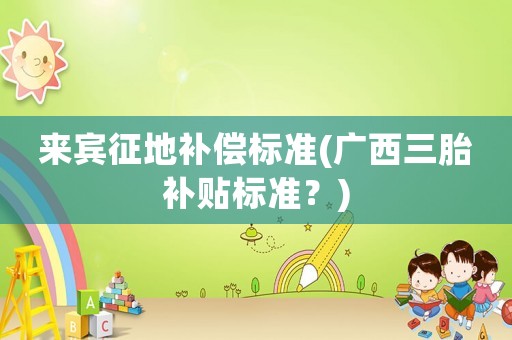 來賓征地補(bǔ)償標(biāo)準(zhǔn)(廣西三胎補(bǔ)貼標(biāo)準(zhǔn)？)