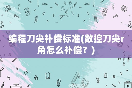 編程刀尖補(bǔ)償標(biāo)準(zhǔn)(數(shù)控刀尖r角怎么補(bǔ)償？)