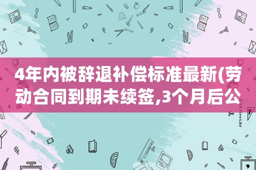 4年內(nèi)被辭退補(bǔ)償標(biāo)準(zhǔn)最新(勞動合同到期未續(xù)簽,3個月后公司辭退我,該如何賠償？)