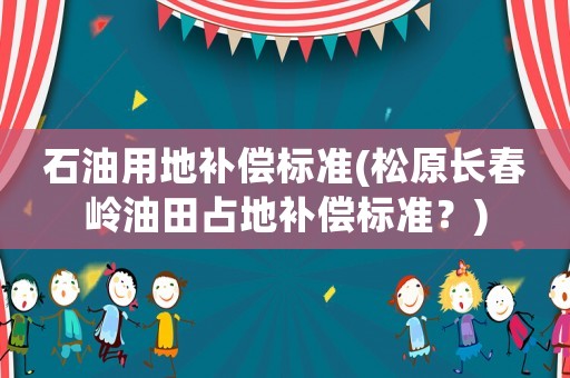 石油用地補(bǔ)償標(biāo)準(zhǔn)(松原長春嶺油田占地補(bǔ)償標(biāo)準(zhǔn)？)