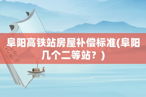 阜陽高鐵站房屋補(bǔ)償標(biāo)準(zhǔn)(阜陽幾個二等站？)