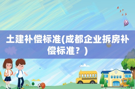 土建補(bǔ)償標(biāo)準(zhǔn)(成都企業(yè)拆房補(bǔ)償標(biāo)準(zhǔn)？)
