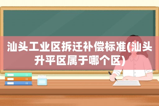 汕頭工業(yè)區(qū)拆遷補償標準(汕頭升平區(qū)屬于哪個區(qū))