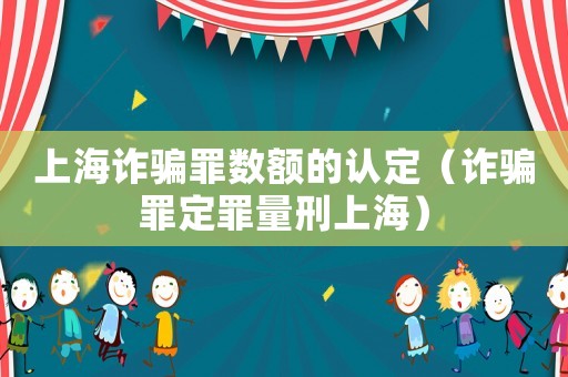 上海詐騙罪數(shù)額的認定（詐騙罪定罪量刑上海）
