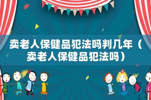 賣老人保健品犯法嗎判幾年（賣老人保健品犯法嗎）