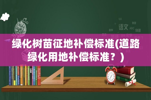 綠化樹苗征地補(bǔ)償標(biāo)準(zhǔn)(道路綠化用地補(bǔ)償標(biāo)準(zhǔn)？)