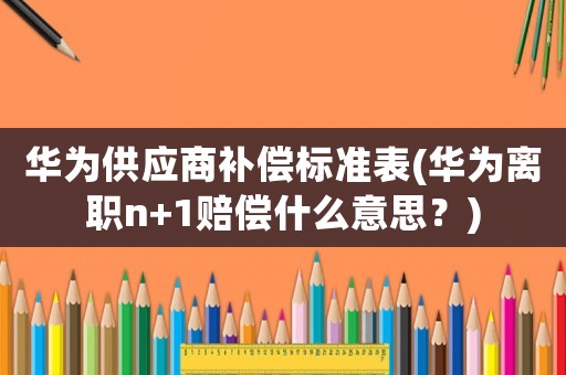 華為供應商補償標準表(華為離職n+1賠償什么意思？)
