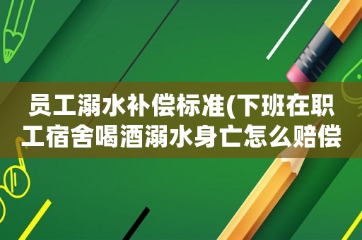 員工溺水補償標(biāo)準(zhǔn)(下班在職工宿舍喝酒溺水身亡怎么賠償？)