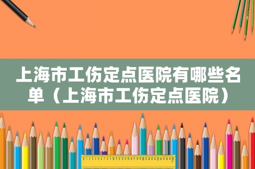 上海市工傷定點醫(yī)院有哪些名單（上海市工傷定點醫(yī)院）