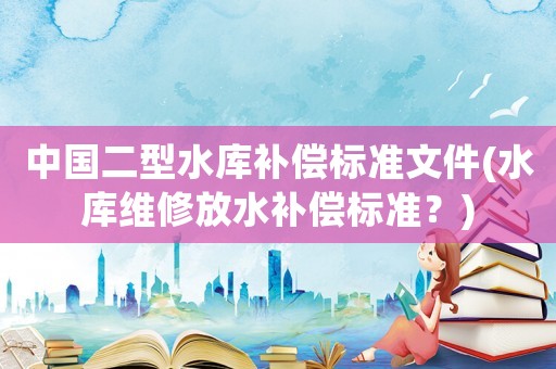 中國二型水庫補(bǔ)償標(biāo)準(zhǔn)文件(水庫維修放水補(bǔ)償標(biāo)準(zhǔn)？)