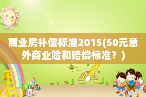 商業(yè)房補償標準2015(50元意外商業(yè)險和賠償標準？)