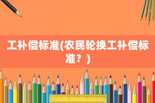 工補償標準(農(nóng)民輪換工補償標準？)