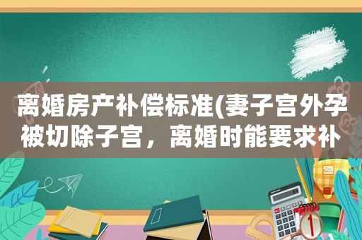 離婚房產(chǎn)補(bǔ)償標(biāo)準(zhǔn)(妻子宮外孕被切除子宮，離婚時(shí)能要求補(bǔ)償嗎？)
