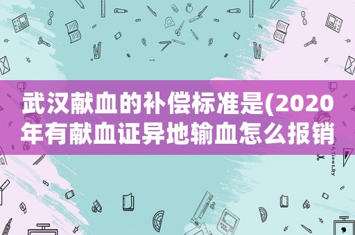 武漢獻血的補償標準是(2020年有獻血證異地輸血怎么報銷)