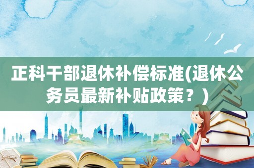 正科干部退休補(bǔ)償標(biāo)準(zhǔn)(退休公務(wù)員最新補(bǔ)貼政策？)
