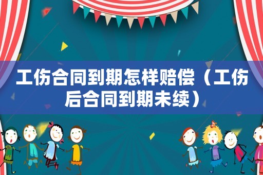 工傷合同到期怎樣賠償（工傷后合同到期未續(xù)）