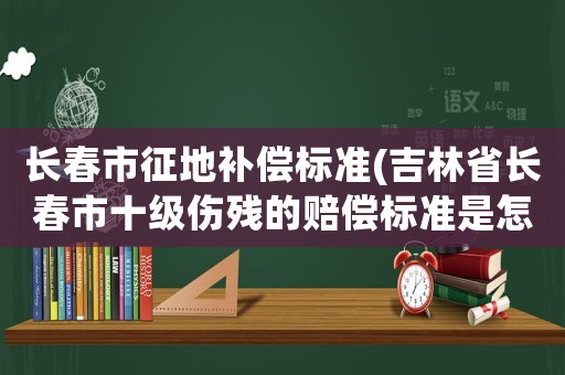 長春市征地補償標(biāo)準(zhǔn)(吉林省長春市十級傷殘的賠償標(biāo)準(zhǔn)是怎樣的)