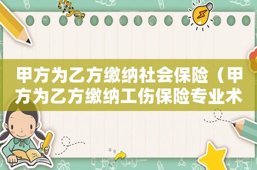 甲方為乙方繳納社會(huì)保險(xiǎn)（甲方為乙方繳納工傷保險(xiǎn)專(zhuān)業(yè)術(shù)語(yǔ)）