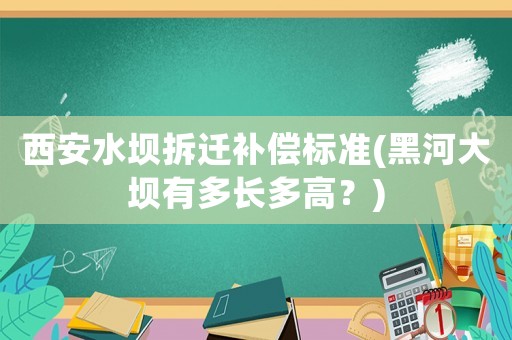 西安水壩拆遷補(bǔ)償標(biāo)準(zhǔn)(黑河大壩有多長(zhǎng)多高？)