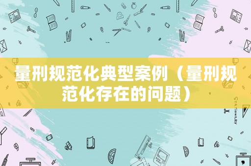 量刑規(guī)范化典型案例（量刑規(guī)范化存在的問(wèn)題）