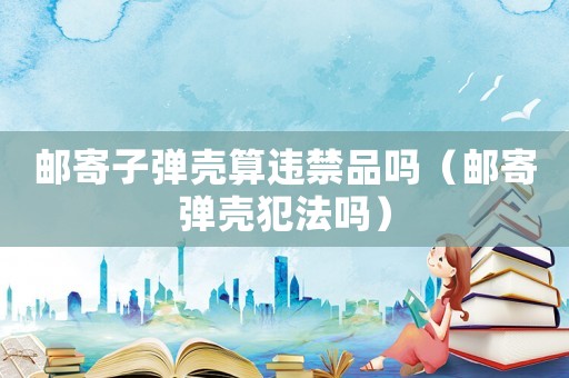 郵寄子彈殼算違禁品嗎（郵寄彈殼犯法嗎）