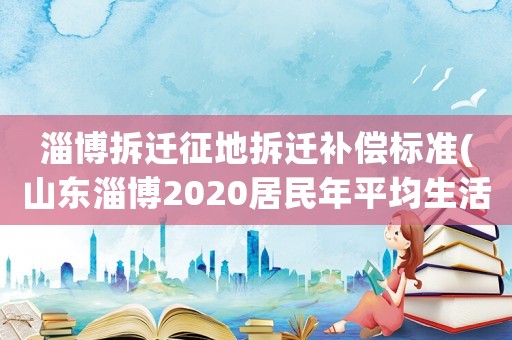 淄博拆遷征地拆遷補償標(biāo)準(zhǔn)(山東淄博2020居民年平均生活費)