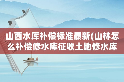 山西水庫補償標準最新(山林怎么補償修水庫征收土地修水庫征收土)
