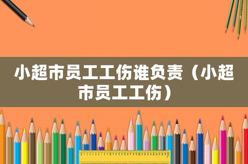 小超市員工工傷誰(shuí)負(fù)責(zé)（小超市員工工傷）